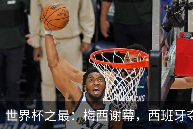 世界杯之最：梅西谢幕，西班牙夺冠实至名归