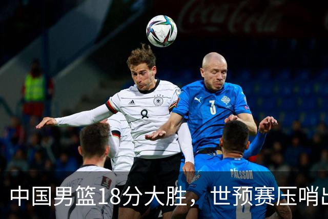 中国男篮18分大胜，世预赛压哨出线！剩一个悬念：日韩与联手做局