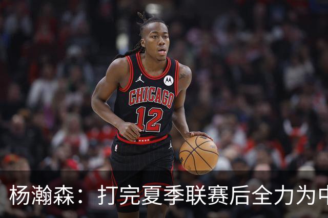 杨瀚森：打完夏季联赛后全力为中国男篮争光