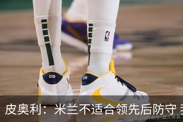 皮奥利：米兰不适合领先后防守 我们就该不断进攻