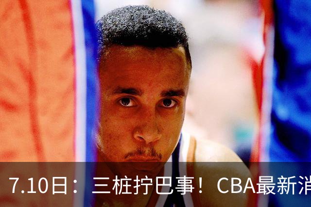 7.10日：三桩拧巴事！CBA最新消息，徐杰再度被征召，范子铭拒绝新疆