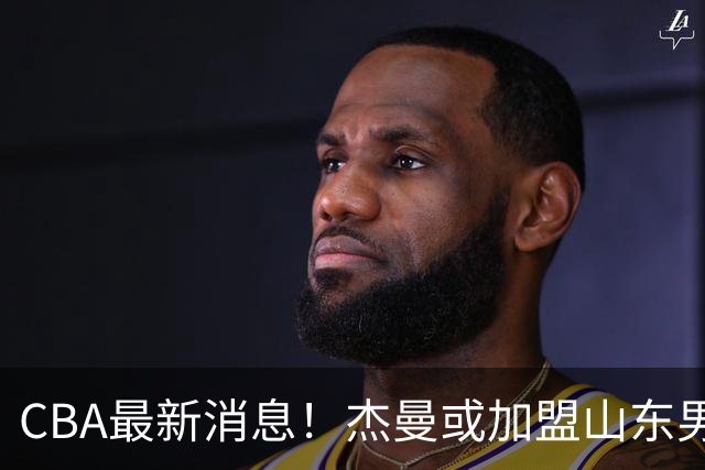 CBA最新消息！杰曼或加盟山东男篮，胡金秋下家二选一